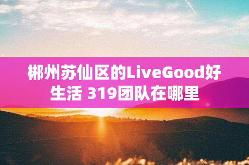 郴州苏仙区的LiveGood好生活 319团队在哪里