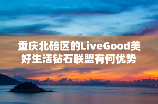 重庆北碚区的LiveGood美好生活钻石联盟有何优势