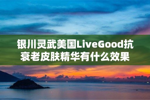 银川灵武美国LiveGood抗衰老皮肤精华有什么效果