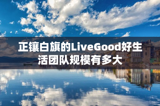 正镶白旗的LiveGood好生活团队规模有多大