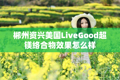 郴州资兴美国LiveGood超镁络合物效果怎么样