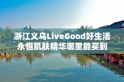 浙江义乌LiveGood好生活永恒肌肤精华哪里能买到