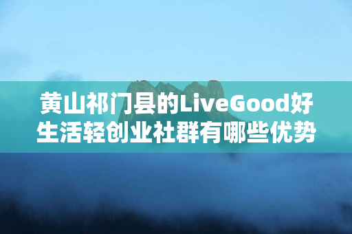 黄山祁门县的LiveGood好生活轻创业社群有哪些优势