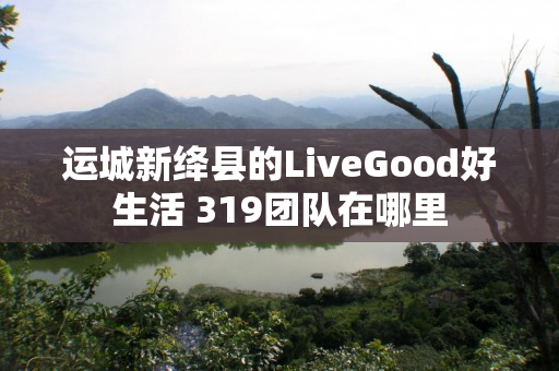 运城新绛县的LiveGood好生活 319团队在哪里