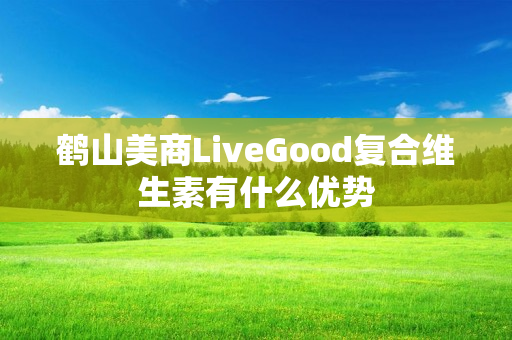 鹤山美商LiveGood复合维生素有什么优势