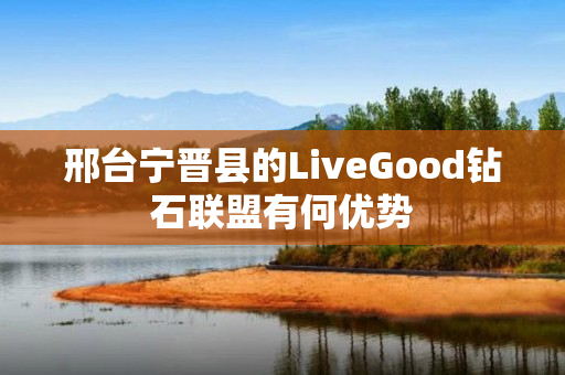 邢台宁晋县的LiveGood钻石联盟有何优势