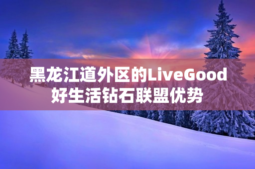 黑龙江道外区的LiveGood好生活钻石联盟优势