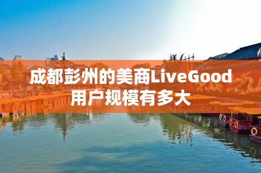 成都彭州的美商LiveGood用户规模有多大