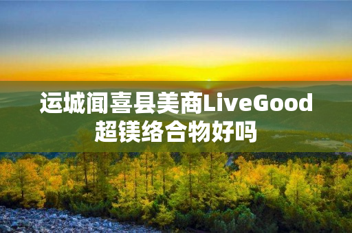 运城闻喜县美商LiveGood超镁络合物好吗