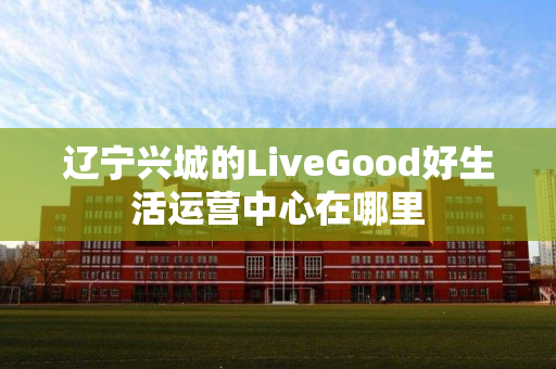 辽宁兴城的LiveGood好生活运营中心在哪里