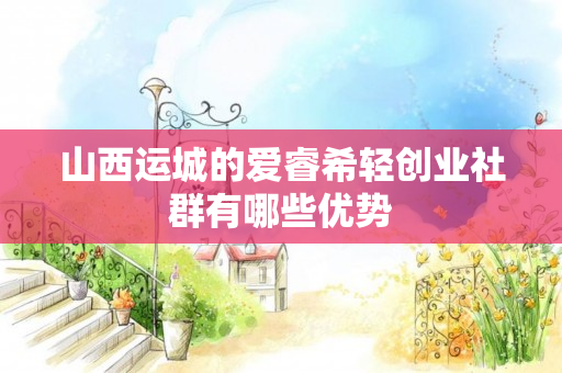 山西运城的爱睿希轻创业社群有哪些优势