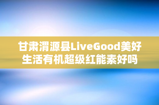 甘肃渭源县LiveGood美好生活有机超级红能素好吗