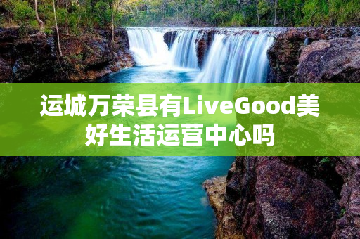 运城万荣县有LiveGood美好生活运营中心吗