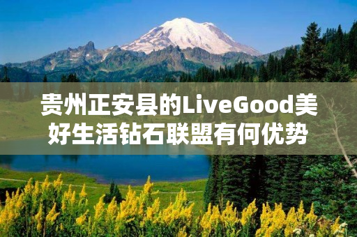 贵州正安县的LiveGood美好生活钻石联盟有何优势