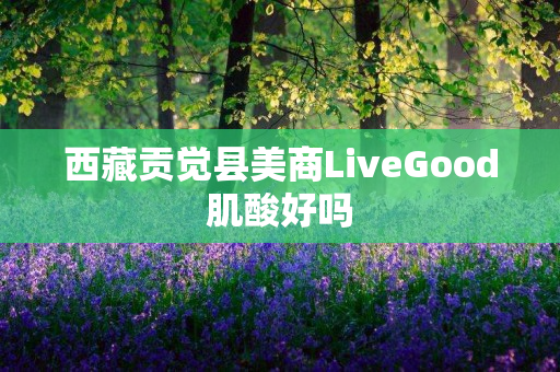 西藏贡觉县美商LiveGood肌酸好吗