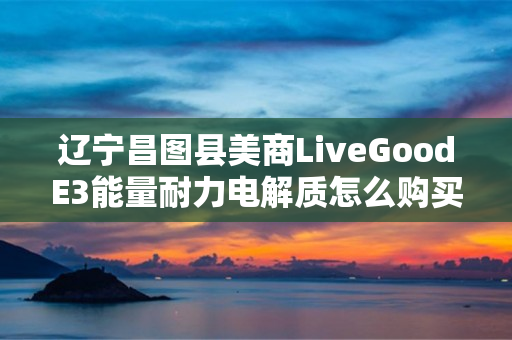 辽宁昌图县美商LiveGoodE3能量耐力电解质怎么购买