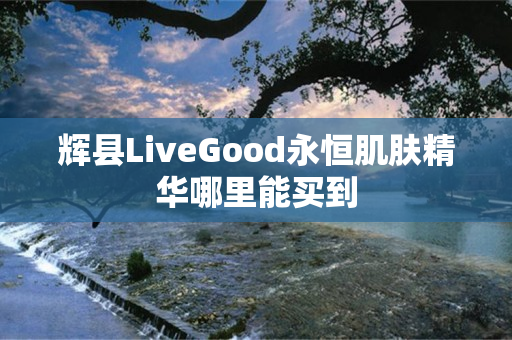 辉县LiveGood永恒肌肤精华哪里能买到