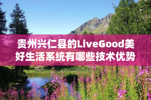 贵州兴仁县的LiveGood美好生活系统有哪些技术优势