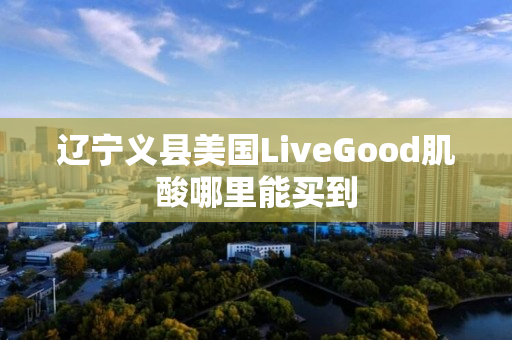 辽宁义县美国LiveGood肌酸哪里能买到