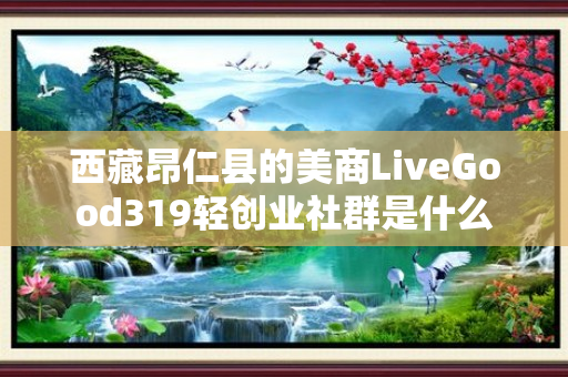 西藏昂仁县的美商LiveGood319轻创业社群是什么