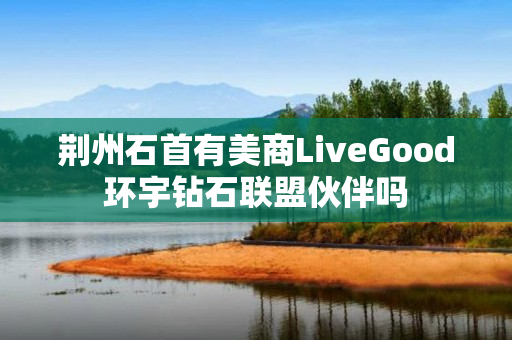 荆州石首有美商LiveGood环宇钻石联盟伙伴吗