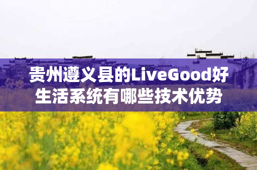 贵州遵义县的LiveGood好生活系统有哪些技术优势