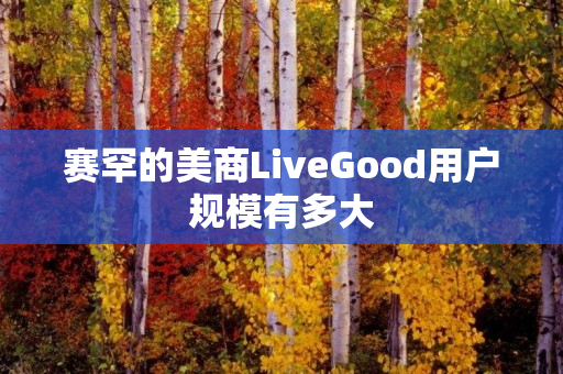 赛罕的美商LiveGood用户规模有多大