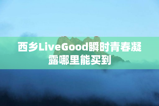 西乡LiveGood瞬时青春凝露哪里能买到