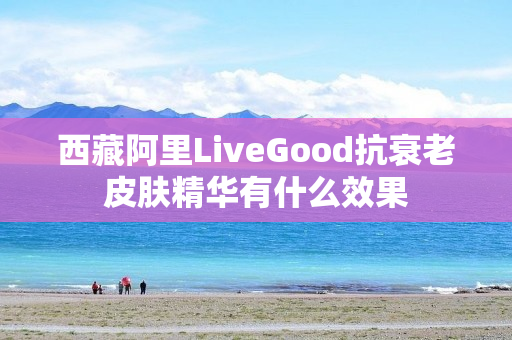 西藏阿里LiveGood抗衰老皮肤精华有什么效果