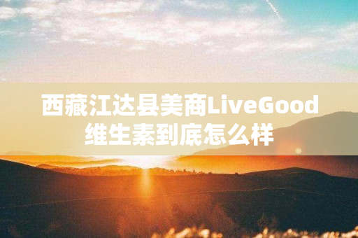 西藏江达县美商LiveGood维生素到底怎么样