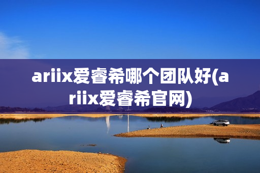 ariix爱睿希哪个团队好(ariix爱睿希官网)