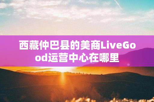 西藏仲巴县的美商LiveGood运营中心在哪里