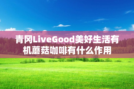 青冈LiveGood美好生活有机蘑菇咖啡有什么作用