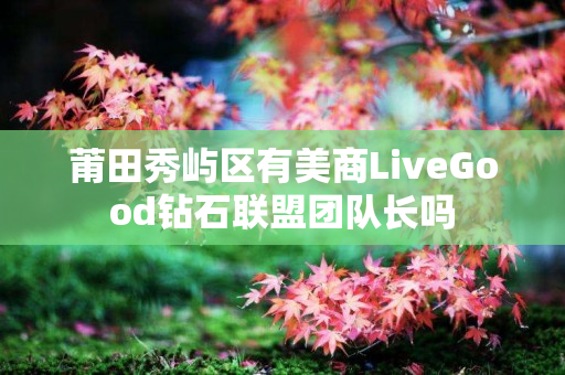 莆田秀屿区有美商LiveGood钻石联盟团队长吗