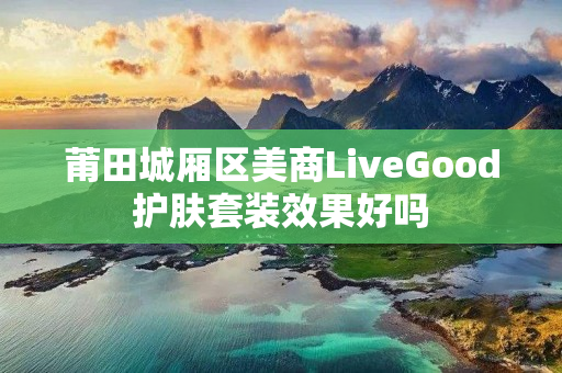 莆田城厢区美商LiveGood护肤套装效果好吗