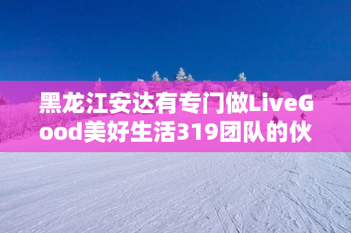 黑龙江安达有专门做LiveGood美好生活319团队的伙伴吗