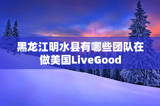 黑龙江明水县有哪些团队在做美国LiveGood