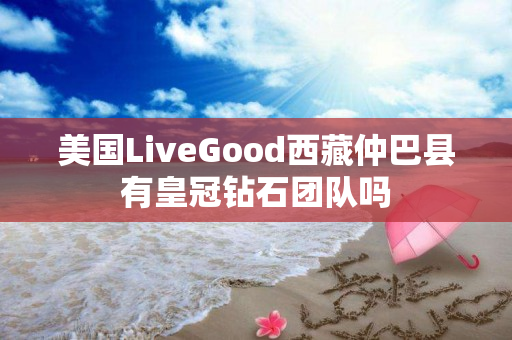 美国LiveGood西藏仲巴县有皇冠钻石团队吗