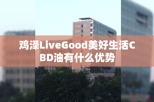 鸡泽LiveGood美好生活CBD油有什么优势