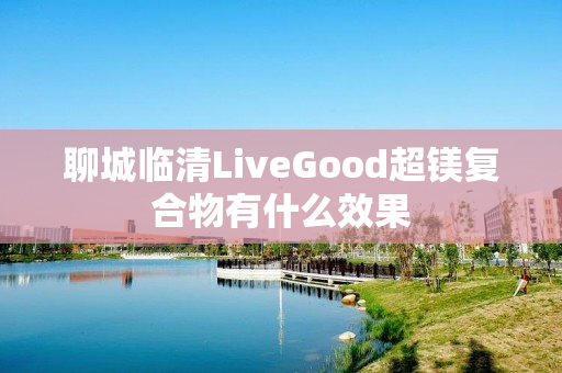 聊城临清LiveGood超镁复合物有什么效果