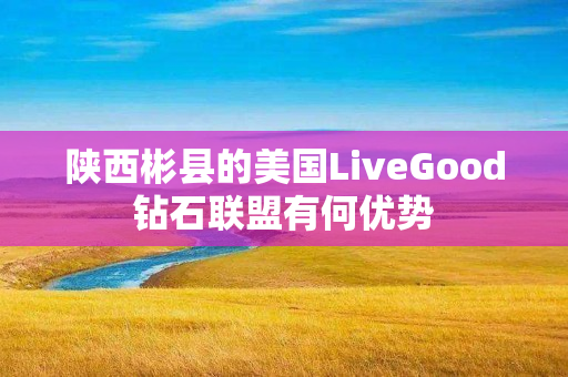 陕西彬县的美国LiveGood钻石联盟有何优势