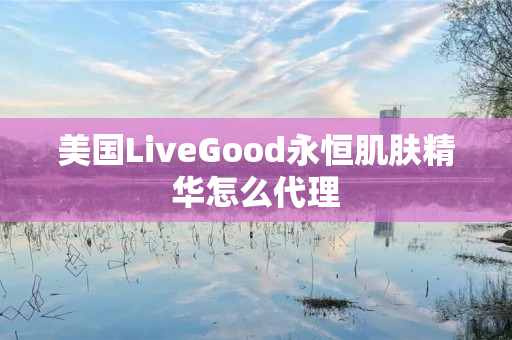 美国LiveGood永恒肌肤精华怎么代理