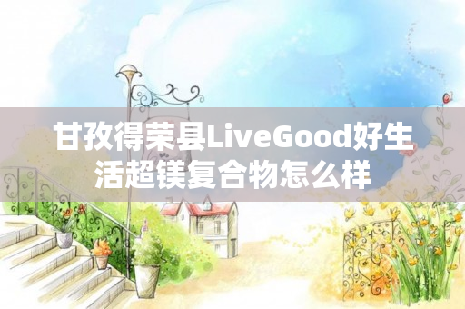 甘孜得荣县LiveGood好生活超镁复合物怎么样