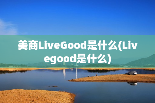 美商LiveGood是什么(Livegood是什么)