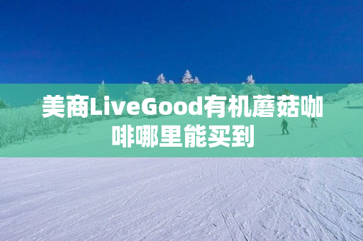 美商LiveGood有机蘑菇咖啡哪里能买到