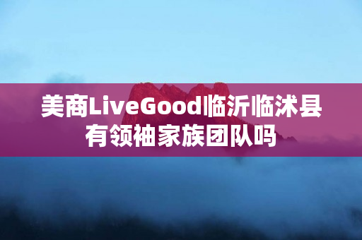 美商LiveGood临沂临沭县有领袖家族团队吗