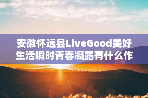 安徽怀远县LiveGood美好生活瞬时青春凝露有什么作用