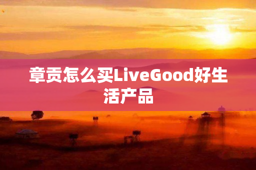 章贡怎么买LiveGood好生活产品