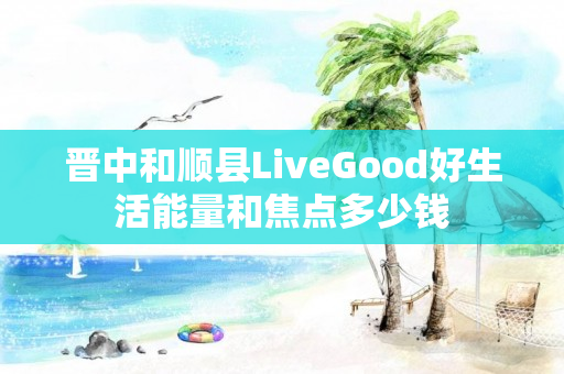 晋中和顺县LiveGood好生活能量和焦点多少钱