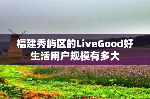 福建秀屿区的LiveGood好生活用户规模有多大